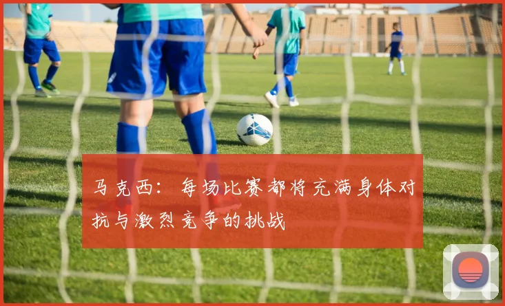 马克西：每场比赛都将充满身体对抗与激烈竞争的挑战