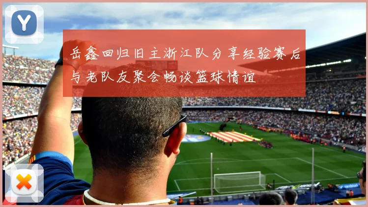 岳鑫回归旧主浙江队分享经验赛后与老队友聚会畅谈篮球情谊