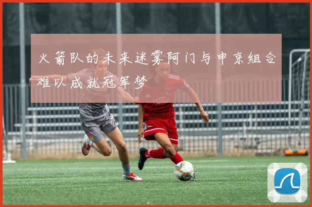 火箭队的未来迷雾阿门与申京组合难以成就冠军梦