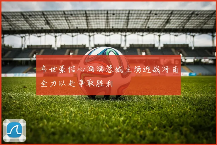 韦世豪信心满满蓉城主场迎战河南全力以赴争取胜利