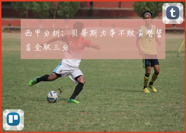 西甲分析：贝蒂斯力争不败黄潜誓言全取三分
