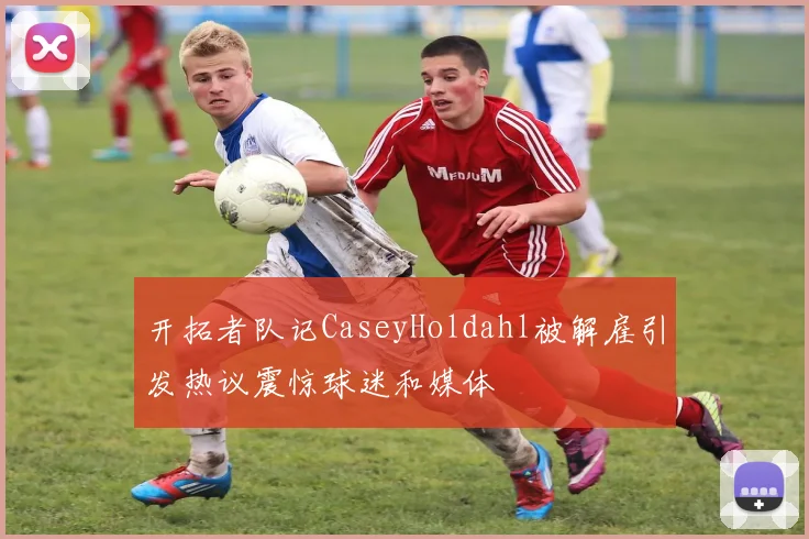 开拓者队记CaseyHoldahl被解雇引发热议震惊球迷和媒体