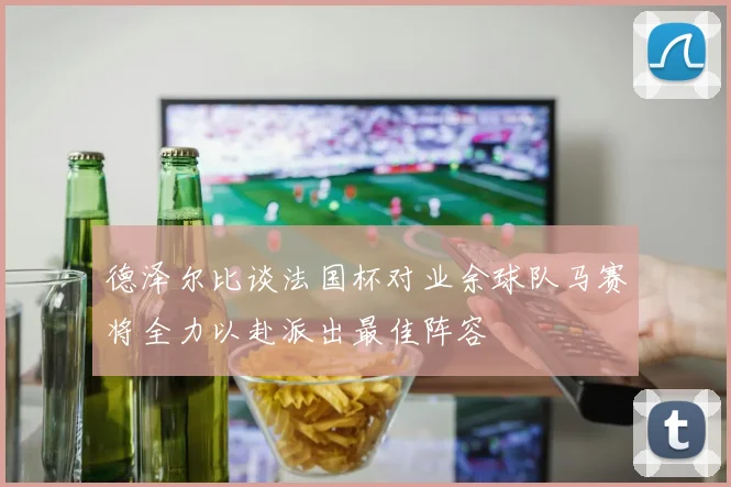 德泽尔比谈法国杯对业余球队马赛将全力以赴派出最佳阵容