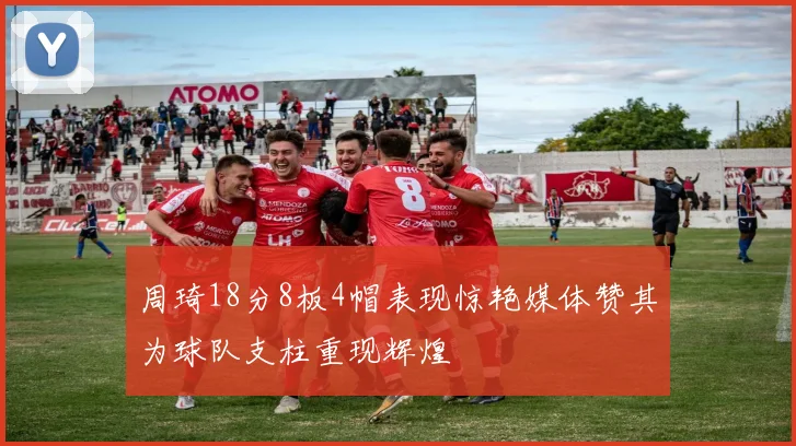 周琦18分8板4帽表现惊艳媒体赞其为球队支柱重现辉煌