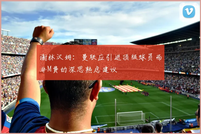 谢林汉姆：曼联应引进顶级球员而非M费的深思熟虑建议