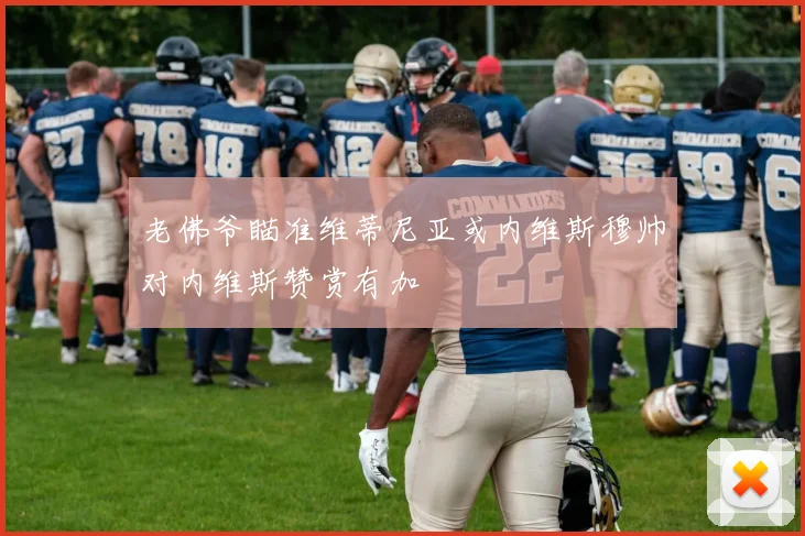 老佛爷瞄准维蒂尼亚或内维斯穆帅对内维斯赞赏有加