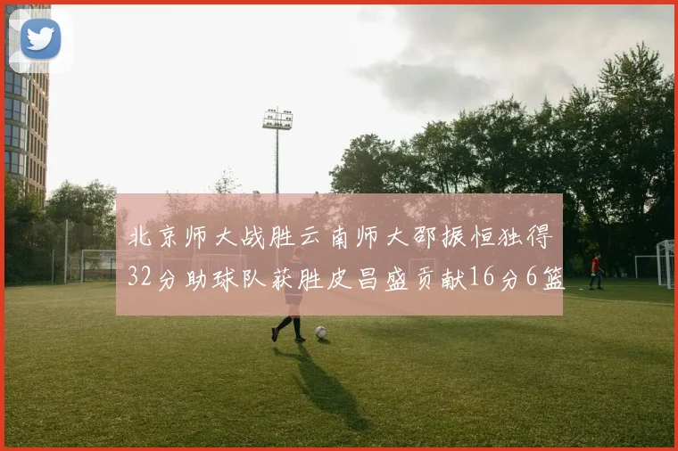 北京师大战胜云南师大邵振恒独得32分助球队获胜皮昌盛贡献16分6篮板5助攻