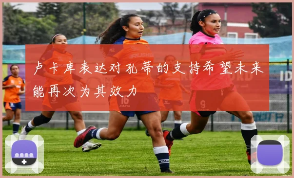 卢卡库表达对孔蒂的支持希望未来能再次为其效力