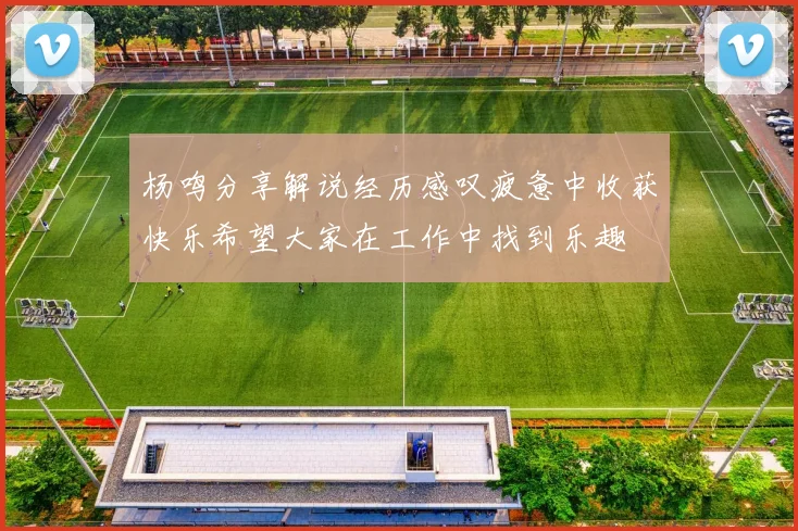 杨鸣分享解说经历感叹疲惫中收获快乐希望大家在工作中找到乐趣