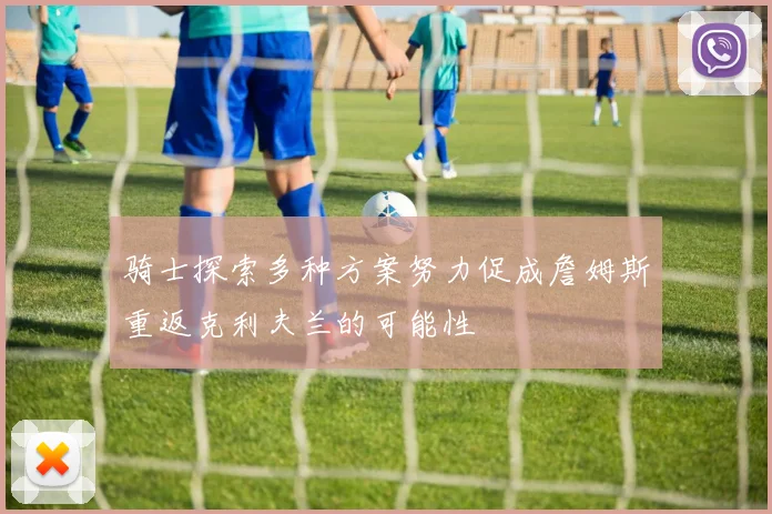 骑士探索多种方案努力促成詹姆斯重返克利夫兰的可能性