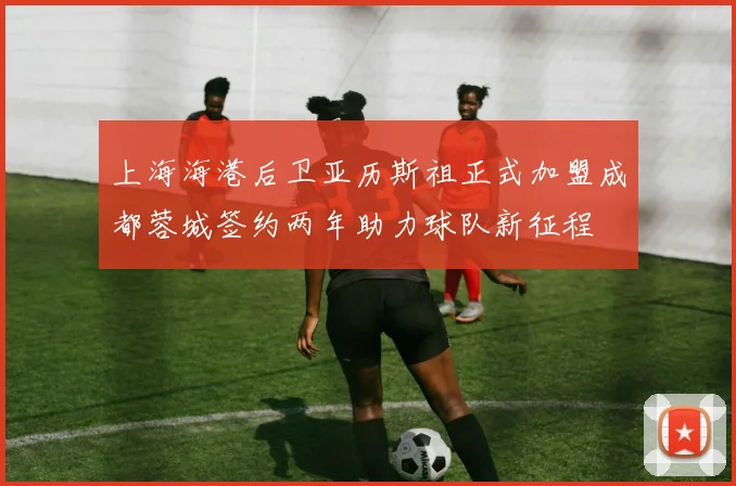 上海海港后卫亚历斯祖正式加盟成都蓉城签约两年助力球队新征程