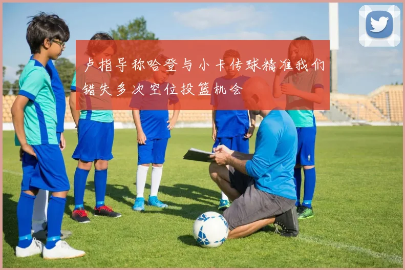 卢指导称哈登与小卡传球精准我们错失多次空位投篮机会