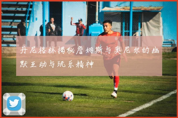 丹尼格林揭秘詹姆斯与奥尼尔的幽默互动与玩乐精神
