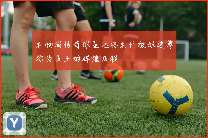 利物浦传奇球星达格利什被球迷尊称为国王的辉煌历程