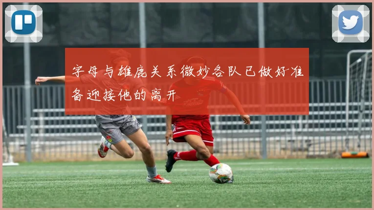 字母与雄鹿关系微妙各队已做好准备迎接他的离开