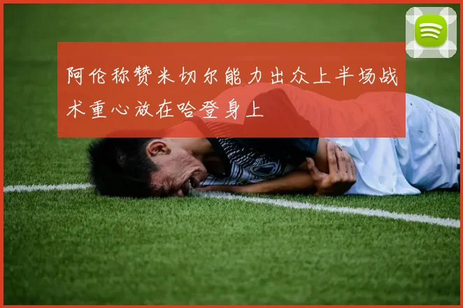 阿伦称赞米切尔能力出众上半场战术重心放在哈登身上