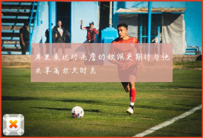 库里表达对老詹的钦佩更期待与他共享高尔夫时光