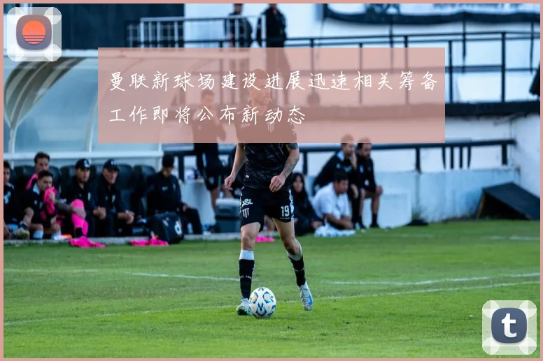 曼联新球场建设进展迅速相关筹备工作即将公布新动态