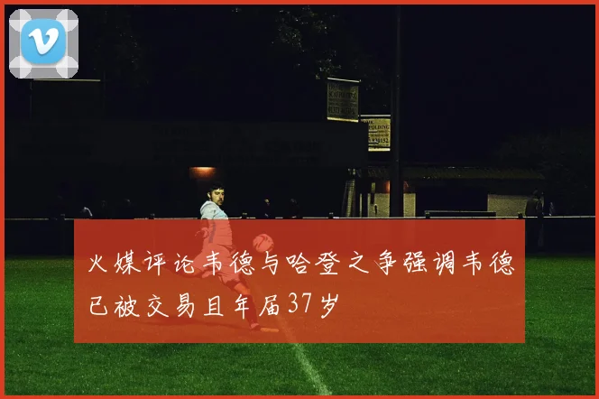 火媒评论韦德与哈登之争强调韦德已被交易且年届37岁
