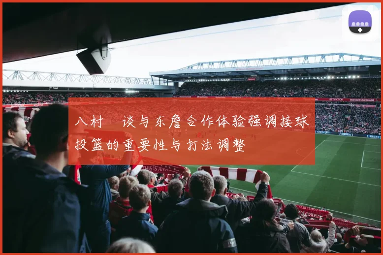 八村塁谈与东詹合作体验强调接球投篮的重要性与打法调整
