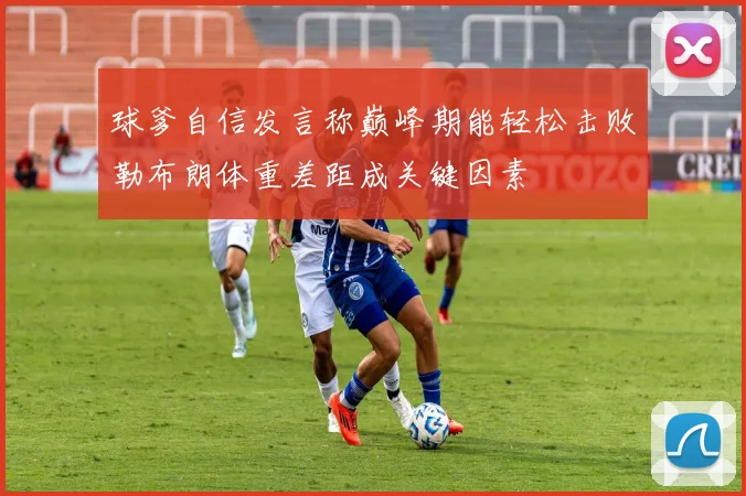 球爹自信发言称巅峰期能轻松击败勒布朗体重差距成关键因素