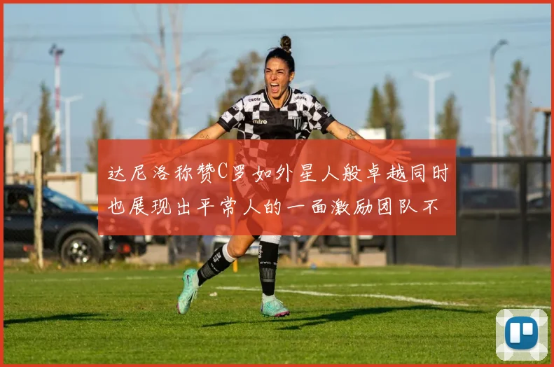 达尼洛称赞C罗如外星人般卓越同时也展现出平常人的一面激励团队不断进步