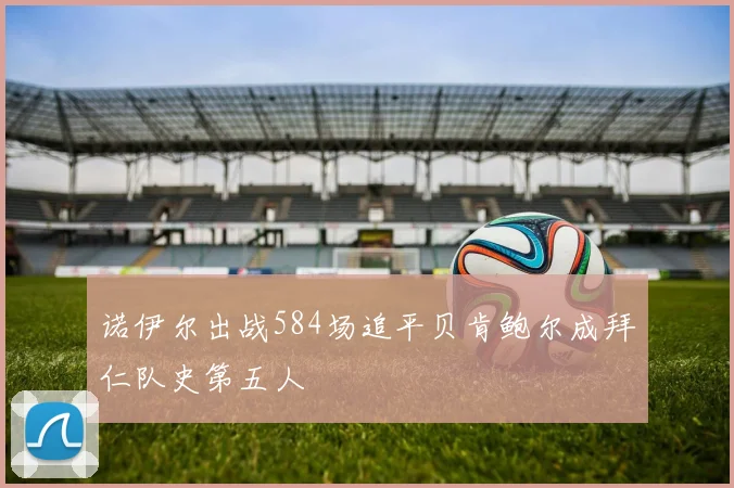 诺伊尔出战584场追平贝肯鲍尔成拜仁队史第五人