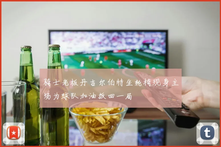 骑士老板丹吉尔伯特坐轮椅现身主场为球队加油扳回一局