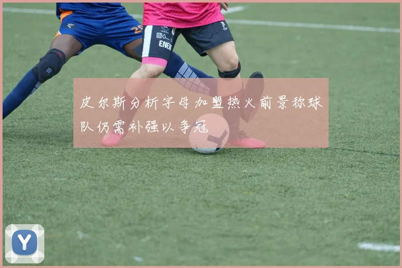 皮尔斯分析字母加盟热火前景称球队仍需补强以争冠