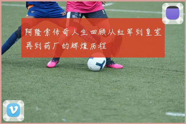 阿隆索传奇人生回顾从红军到皇室再到药厂的辉煌历程
