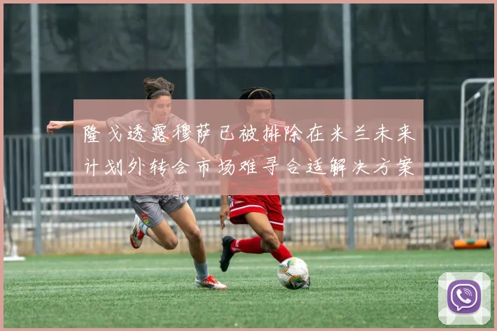 隆戈透露穆萨已被排除在米兰未来计划外转会市场难寻合适解决方案